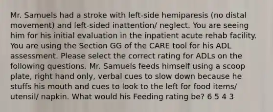 Mr. Samuels had a stroke with left-side hemiparesis (no distal movement) and left-sided inattention/ neglect. You are seeing him for his initial evaluation in the inpatient acute rehab facility. You are using the Section GG of the CARE tool for his ADL assessment. Please select the correct rating for ADLs on the following questions. Mr. Samuels feeds himself using a scoop plate, right hand only, verbal cues to slow down because he stuffs his mouth and cues to look to the left for food items/ utensil/ napkin. What would his Feeding rating be? 6 5 4 3