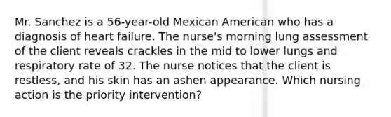 Mr. Sanchez is a 56-year-old Mexican American who has a diagnosis of heart failure. The nurse's morning lung assessment of the client reveals crackles in the mid to lower lungs and respiratory rate of 32. The nurse notices that the client is restless, and his skin has an ashen appearance. Which nursing action is the priority intervention?