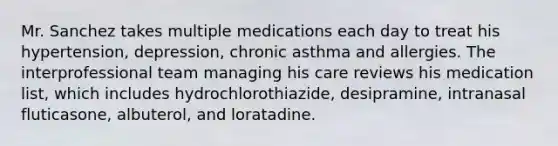 Mr. Sanchez takes multiple medications each day to treat his hypertension, depression, chronic asthma and allergies. The interprofessional team managing his care reviews his medication list, which includes hydrochlorothiazide, desipramine, intranasal fluticasone, albuterol, and loratadine.