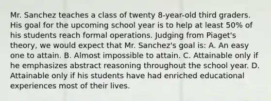 Mr. Sanchez teaches a class of twenty 8-year-old third graders. His goal for the upcoming school year is to help at least 50% of his students reach formal operations. Judging from Piaget's theory, we would expect that Mr. Sanchez's goal is: A. An easy one to attain. B. Almost impossible to attain. C. Attainable only if he emphasizes abstract reasoning throughout the school year. D. Attainable only if his students have had enriched educational experiences most of their lives.