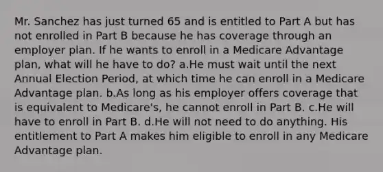 Mr. Sanchez has just turned 65 and is entitled to Part A but has not enrolled in Part B because he has coverage through an employer plan. If he wants to enroll in a Medicare Advantage plan, what will he have to do? a.He must wait until the next Annual Election Period, at which time he can enroll in a Medicare Advantage plan. b.As long as his employer offers coverage that is equivalent to Medicare's, he cannot enroll in Part B. c.He will have to enroll in Part B. d.He will not need to do anything. His entitlement to Part A makes him eligible to enroll in any Medicare Advantage plan.