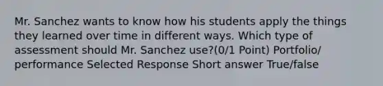 Mr. Sanchez wants to know how his students apply the things they learned over time in different ways. Which type of assessment should Mr. Sanchez use?(0/1 Point) Portfolio/ performance Selected Response Short answer True/false