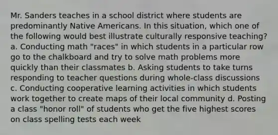 Mr. Sanders teaches in a school district where students are predominantly Native Americans. In this situation, which one of the following would best illustrate culturally responsive teaching? a. Conducting math "races" in which students in a particular row go to the chalkboard and try to solve math problems more quickly than their classmates b. Asking students to take turns responding to teacher questions during whole-class discussions c. Conducting cooperative learning activities in which students work together to create maps of their local community d. Posting a class "honor roll" of students who get the five highest scores on class spelling tests each week