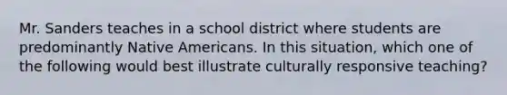 Mr. Sanders teaches in a school district where students are predominantly Native Americans. In this situation, which one of the following would best illustrate culturally responsive teaching?