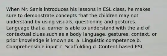 When Mr. Sanis introduces his lessons in ESL class, he makes sure to demonstrate concepts that the children may not understand by using visuals, questioning and gestures. Language that a learner is able to understand with the aid of contextual clues such as a body language, gestures, context, or prior knowledge is known as: a. Linguistic competence b. Comprehensible input c. Scaffolding d. Content-based ESL