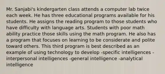 Mr. Sanjabi's kindergarten class attends a computer lab twice each week. He has three educational programs available for his students. He assigns the reading program to those students who have difficulty with language arts. Students with poor math ability practice those skills using the math program. He also has a program that focuses on learning to be considerate and polite toward others. This third program is best described as an example of using technology to develop -specific intelligences -interpersonal intelligences -general intelligence -analytical intelligence