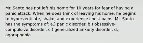 Mr. Santo has not left his home for 10 years for fear of having a panic attack. When he does think of leaving his home, he begins to hyperventilate, shake, and experience chest pains. Mr. Santo has the symptoms of: a.) panic disorder. b.) obsessive-compulsive disorder. c.) generalized anxiety disorder. d.) agoraphobia