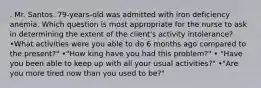 . Mr. Santos. 79-years-old was admitted with iron deficiency anemia. Which question is most appropriate for the nurse to ask in determining the extent of the client's activity intolerance? •What activities were you able to do 6 months ago compared to the present?" •"How king have you had this problem?" • "Have you been able to keep up with all your usual activities?" •"Are you more tired now than you used to be?"