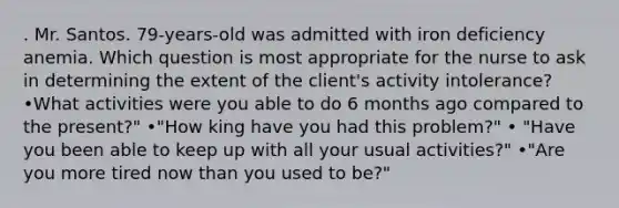 . Mr. Santos. 79-years-old was admitted with iron deficiency anemia. Which question is most appropriate for the nurse to ask in determining the extent of the client's activity intolerance? •What activities were you able to do 6 months ago compared to the present?" •"How king have you had this problem?" • "Have you been able to keep up with all your usual activities?" •"Are you more tired now than you used to be?"