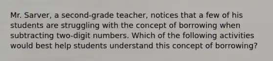 Mr. Sarver, a second-grade teacher, notices that a few of his students are struggling with the concept of borrowing when subtracting two-digit numbers. Which of the following activities would best help students understand this concept of borrowing?