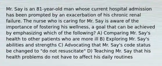 Mr. Say is an 81-year-old man whose current hospital admission has been prompted by an exacerbation of his chronic renal failure. The nurse who is caring for Mr. Say is aware of the importance of fostering his wellness, a goal that can be achieved by emphasizing which of the following? A) Comparing Mr. Say's health to other patients who are more ill B) Exploring Mr. Say's abilities and strengths C) Advocating that Mr. Say's code status be changed to "do not resuscitate" D) Teaching Mr. Say that his health problems do not have to affect his daily routines