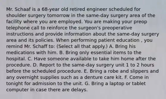 Mr. Schaaf is a 68-year old retired engineer scheduled for shoulder surgery tomorrow in the same-day surgery area of the facility where you are employed. You are making your preop telephone call to reinforce the surgeon's preoperative instructions and provide information about the same-day surgery area and its policies. When performing patient education , you remind Mr. Schaff to: (Select all that apply.) A. Bring his medications with him. B. Bring only essential items to the hospital. C. Have someone available to take him home after the procedure. D. Report to the same-day surgery unit 1 to 2 hours before the scheduled procedure. E. Bring a robe and slippers and any overnight supplies such as a denture care kit. F. Come in tonight for admission to the unit. G. Bring a laptop or tablet computer in case there are delays.