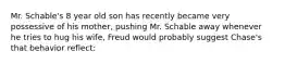 Mr. Schable's 8 year old son has recently became very possessive of his mother, pushing Mr. Schable away whenever he tries to hug his wife, Freud would probably suggest Chase's that behavior reflect: