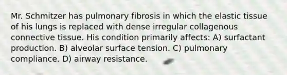 Mr. Schmitzer has pulmonary fibrosis in which the elastic tissue of his lungs is replaced with dense irregular collagenous <a href='https://www.questionai.com/knowledge/kYDr0DHyc8-connective-tissue' class='anchor-knowledge'>connective tissue</a>. His condition primarily affects: A) surfactant production. B) alveolar surface tension. C) pulmonary compliance. D) airway resistance.