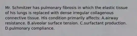 Mr. Schmitzer has pulmonary fibrosis in which the elastic tissue of his lungs is replaced with dense irregular collagenous connective tissue. His condition primarily affects: A.airway resistance. B.alveolar surface tension. C.surfactant production. D.pulmonary compliance.