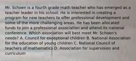 Mr. Schoen is a fourth grade math teacher who has emerged as a teacher leader in his school. He is interested in creating a program for new teachers to offer professional development and some of the more challenging areas. He has been allocated funds to join a professional association and attend its national conference. Which association will best meet Mr. Schoen's needs? A. Council for exceptional children B. National Association for the education of young children C. National Council of teachers of mathematics D. Association for supervision and curriculum