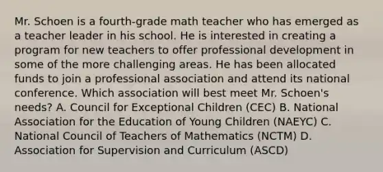 Mr. Schoen is a fourth-grade math teacher who has emerged as a teacher leader in his school. He is interested in creating a program for new teachers to offer professional development in some of the more challenging areas. He has been allocated funds to join a professional association and attend its national conference. Which association will best meet Mr. Schoen's needs? A. Council for Exceptional Children (CEC) B. National Association for the Education of Young Children (NAEYC) C. National Council of Teachers of Mathematics (NCTM) D. Association for Supervision and Curriculum (ASCD)