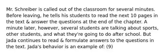 Mr. Schreiber is called out of the classroom for several minutes. Before leaving, he tells his students to read the next 10 pages in the text & answer the questions at the end of the chapter. A minute later, however, several students are talking about sports, other students, and what they're going to do after school. But Jada continues to read & formulate answers to the questions in the text. Jada's behavior is an example of: (9)