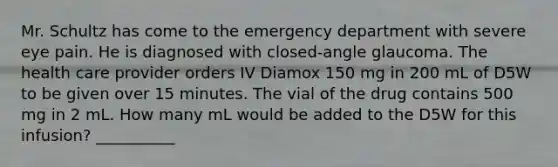 Mr. Schultz has come to the emergency department with severe eye pain. He is diagnosed with closed-angle glaucoma. The health care provider orders IV Diamox 150 mg in 200 mL of D5W to be given over 15 minutes. The vial of the drug contains 500 mg in 2 mL. How many mL would be added to the D5W for this infusion? __________