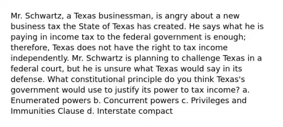 Mr. Schwartz, a Texas businessman, is angry about a new business tax the State of Texas has created. He says what he is paying in income tax to the federal government is enough; therefore, Texas does not have the right to tax income independently. Mr. Schwartz is planning to challenge Texas in a federal court, but he is unsure what Texas would say in its defense. What constitutional principle do you think Texas's government would use to justify its power to tax income? a. Enumerated powers b. Concurrent powers c. Privileges and Immunities Clause d. Interstate compact