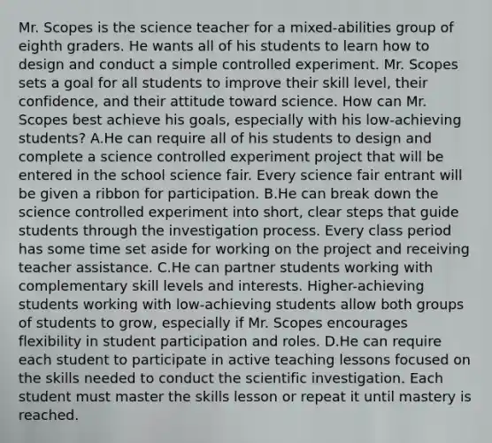 Mr. Scopes is the science teacher for a mixed-abilities group of eighth graders. He wants all of his students to learn how to design and conduct a simple controlled experiment. Mr. Scopes sets a goal for all students to improve their skill level, their confidence, and their attitude toward science. How can Mr. Scopes best achieve his goals, especially with his low-achieving students? A.He can require all of his students to design and complete a science controlled experiment project that will be entered in the school science fair. Every science fair entrant will be given a ribbon for participation. B.He can break down the science controlled experiment into short, clear steps that guide students through the investigation process. Every class period has some time set aside for working on the project and receiving teacher assistance. C.He can partner students working with complementary skill levels and interests. Higher-achieving students working with low-achieving students allow both groups of students to grow, especially if Mr. Scopes encourages flexibility in student participation and roles. D.He can require each student to participate in active teaching lessons focused on the skills needed to conduct the scientific investigation. Each student must master the skills lesson or repeat it until mastery is reached.