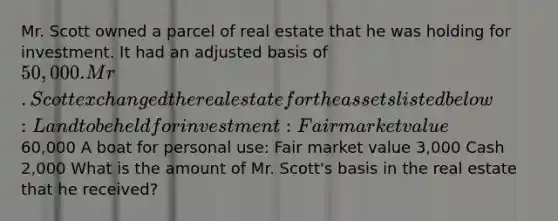 Mr. Scott owned a parcel of real estate that he was holding for investment. It had an adjusted basis of 50,000. Mr. Scott exchanged the real estate for the assets listed below: Land to be held for investment: Fair market value60,000 A boat for personal use: Fair market value 3,000 Cash 2,000 What is the amount of Mr. Scott's basis in the real estate that he received?