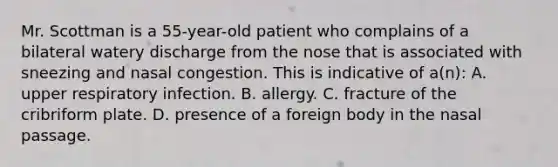 Mr. Scottman is a 55-year-old patient who complains of a bilateral watery discharge from the nose that is associated with sneezing and nasal congestion. This is indicative of a(n): A. upper respiratory infection. B. allergy. C. fracture of the cribriform plate. D. presence of a foreign body in the nasal passage.