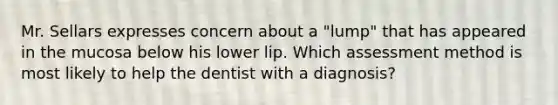 Mr. Sellars expresses concern about a "lump" that has appeared in the mucosa below his lower lip. Which assessment method is most likely to help the dentist with a diagnosis?