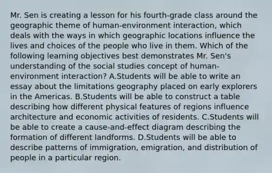 Mr. Sen is creating a lesson for his fourth-grade class around the geographic theme of human-environment interaction, which deals with the ways in which geographic locations influence the lives and choices of the people who live in them. Which of the following learning objectives best demonstrates Mr. Sen's understanding of the social studies concept of human-environment interaction? A.Students will be able to write an essay about the limitations geography placed on early explorers in the Americas. B.Students will be able to construct a table describing how different physical features of regions influence architecture and economic activities of residents. C.Students will be able to create a cause-and-effect diagram describing the formation of different landforms. D.Students will be able to describe patterns of immigration, emigration, and distribution of people in a particular region.