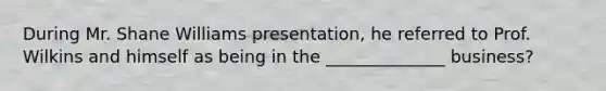 During Mr. Shane Williams presentation, he referred to Prof. Wilkins and himself as being in the ______________ business?