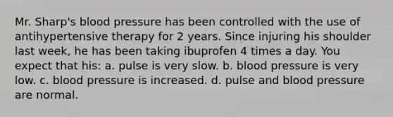 Mr. Sharp's blood pressure has been controlled with the use of antihypertensive therapy for 2 years. Since injuring his shoulder last week, he has been taking ibuprofen 4 times a day. You expect that his: a. pulse is very slow. b. blood pressure is very low. c. blood pressure is increased. d. pulse and blood pressure are normal.