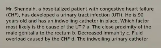 Mr. Shendaih, a hospitalized patient with congestive heart failure (CHF), has developed a urinary tract infection (UTI). He is 90 years old and has an indwelling catheter in place. Which factor most likely is the cause of the UTI? a. The close proximity of the male genitalia to the rectum b. Decreased immunity c. Fluid overload caused by the CHF d. The indwelling urinary catheter