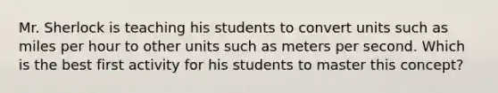 Mr. Sherlock is teaching his students to convert units such as miles per hour to other units such as meters per second. Which is the best first activity for his students to master this concept?