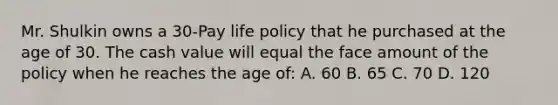 Mr. Shulkin owns a 30-Pay life policy that he purchased at the age of 30. The cash value will equal the face amount of the policy when he reaches the age of: A. 60 B. 65 C. 70 D. 120