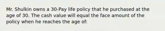 Mr. Shulkin owns a 30-Pay life policy that he purchased at the age of 30. The cash value will equal the face amount of the policy when he reaches the age of: