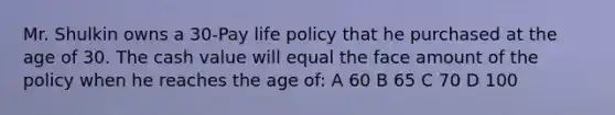 Mr. Shulkin owns a 30-Pay life policy that he purchased at the age of 30. The cash value will equal the face amount of the policy when he reaches the age of: A 60 B 65 C 70 D 100