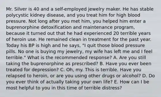 Mr. Silver is 40 and a self-employed jewelry maker. He has stable polycystic kidney disease, and you treat him for high blood pressure. Not long after you met him, you helped him enter a buprenorphine detoxification and maintenance program, because it turned out that he had experienced 20 terrible years of heroin use. He remained clean in treatment for the past year. Today his BP is high and he says, "I quit those blood pressure pills. No one is buying my jewelry, my wife has left me and I feel terrible." What is the recommended response? A. Are you still taking the buprenorphine as prescribed? B. Have you ever been treated for depression? C. Oh, my. This is terrible. Have you relapsed to heroin, or are you using other drugs or alcohol? D. Do you ever think of actually taking your own life? E. How can I be most helpful to you in this time of terrible distress?