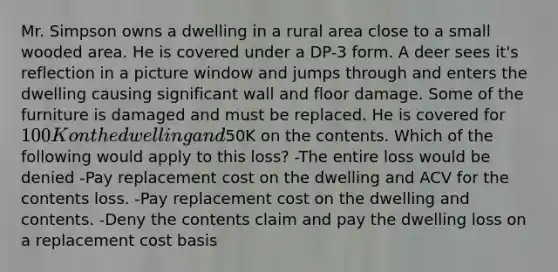 Mr. Simpson owns a dwelling in a rural area close to a small wooded area. He is covered under a DP-3 form. A deer sees it's reflection in a picture window and jumps through and enters the dwelling causing significant wall and floor damage. Some of the furniture is damaged and must be replaced. He is covered for 100K on the dwelling and50K on the contents. Which of the following would apply to this loss? -The entire loss would be denied -Pay replacement cost on the dwelling and ACV for the contents loss. -Pay replacement cost on the dwelling and contents. -Deny the contents claim and pay the dwelling loss on a replacement cost basis