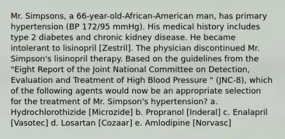 Mr. Simpsons, a 66-year-old-African-American man, has primary hypertension (BP 172/95 mmHg). His medical history includes type 2 diabetes and chronic kidney disease. He became intolerant to lisinopril [Zestril]. The physician discontinued Mr. Simpson's lisinopril therapy. Based on the guidelines from the "Eight Report of the Joint National Committee on Detection, Evaluation and Treatment of High Blood Pressure " (JNC-8), which of the following agents would now be an appropriate selection for the treatment of Mr. Simpson's hypertension? a. Hydrochlorothizide [Microzide] b. Propranol [Inderal] c. Enalapril [Vasotec] d. Losartan [Cozaar] e. Amlodipine [Norvasc]