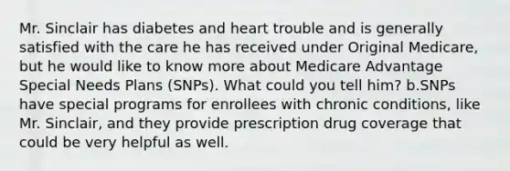 Mr. Sinclair has diabetes and heart trouble and is generally satisfied with the care he has received under Original Medicare, but he would like to know more about Medicare Advantage Special Needs Plans (SNPs). What could you tell him? b.SNPs have special programs for enrollees with chronic conditions, like Mr. Sinclair, and they provide prescription drug coverage that could be very helpful as well.