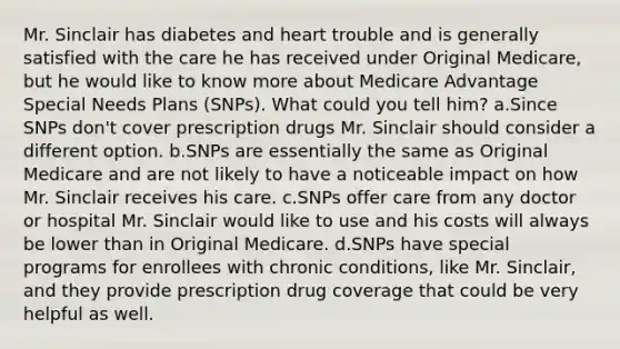 Mr. Sinclair has diabetes and heart trouble and is generally satisfied with the care he has received under Original Medicare, but he would like to know more about Medicare Advantage Special Needs Plans (SNPs). What could you tell him? a.Since SNPs don't cover prescription drugs Mr. Sinclair should consider a different option. b.SNPs are essentially the same as Original Medicare and are not likely to have a noticeable impact on how Mr. Sinclair receives his care. c.SNPs offer care from any doctor or hospital Mr. Sinclair would like to use and his costs will always be lower than in Original Medicare. d.SNPs have special programs for enrollees with chronic conditions, like Mr. Sinclair, and they provide prescription drug coverage that could be very helpful as well.