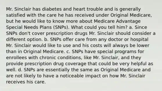 Mr. Sinclair has diabetes and heart trouble and is generally satisfied with the care he has received under Original Medicare, but he would like to know more about Medicare Advantage Special Needs Plans (SNPs). What could you tell him? a. Since SNPs don't cover prescription drugs Mr. Sinclair should consider a different option. b. SNPs offer care from any doctor or hospital Mr. Sinclair would like to use and his costs will always be lower than in Original Medicare. c. SNPs have special programs for enrollees with chronic conditions, like Mr. Sinclair, and they provide prescription drug coverage that could be very helpful as well. d. SNPs are essentially the same as Original Medicare and are not likely to have a noticeable impact on how Mr. Sinclair receives his care.