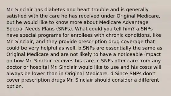 Mr. Sinclair has diabetes and heart trouble and is generally satisfied with the care he has received under Original Medicare, but he would like to know more about Medicare Advantage Special Needs Plans (SNPs). What could you tell him? a.SNPs have special programs for enrollees with chronic conditions, like Mr. Sinclair, and they provide prescription drug coverage that could be very helpful as well. b.SNPs are essentially the same as Original Medicare and are not likely to have a noticeable impact on how Mr. Sinclair receives his care. c.SNPs offer care from any doctor or hospital Mr. Sinclair would like to use and his costs will always be lower than in Original Medicare. d.Since SNPs don't cover prescription drugs Mr. Sinclair should consider a different option.