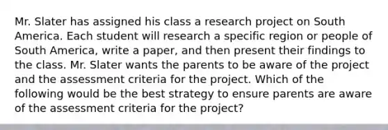 Mr. Slater has assigned his class a research project on South America. Each student will research a specific region or people of South America, write a paper, and then present their findings to the class. Mr. Slater wants the parents to be aware of the project and the assessment criteria for the project. Which of the following would be the best strategy to ensure parents are aware of the assessment criteria for the project?