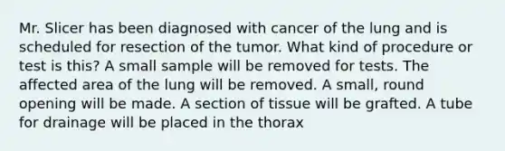 Mr. Slicer has been diagnosed with cancer of the lung and is scheduled for resection of the tumor. What kind of procedure or test is this? A small sample will be removed for tests. The affected area of the lung will be removed. A small, round opening will be made. A section of tissue will be grafted. A tube for drainage will be placed in the thorax