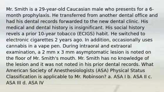 Mr. Smith is a 29-year-old Caucasian male who presents for a 6-month prophylaxis. He transferred from another dental office and had his dental records forwarded to the new dental clinic. His medical and dental history is insignificant. His social history revels a prior 10-year tobacco (ECIGS) habit. He switched to electronic cigarettes 2 years ago. In addition, occasionally uses cannabis in a vape pen. During intraoral and extraoral examination, a 2 mm x 3 mm asymptomatic lesion is noted on the floor of Mr. Smith's mouth. Mr. Smith has no knowledge of the lesion and it was not noted in his prior dental records. What American Society of Anesthesiologists (ASA) Physical Status Classification is applicable to Mr. Robinson? a. ASA I b. ASA II c. ASA III d. ASA IV