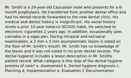 Mr. Smith is a 29-year-old Caucasian male who presents for a 6-month prophylaxis. He transferred from another dental office and had his dental records forwarded to the new dental clinic. His medical and dental history is insignificant. His social history revels a prior 10-year tobacco (ECIGS) habit. He switched to electronic cigarettes 2 years ago. In addition, occasionally uses cannabis in a vape pen. During intraoral and extraoral examination, a 2 mm x 3 mm asymptomatic lesion is noted on the floor of Mr. Smith's mouth. Mr. Smith has no knowledge of the lesion and it was not noted in his prior dental records. The dental hygienst includes a lesion description in Mr. Smiths patient record. What category is this step of the dental hygiene process of care? a. Assessment b. Dental hygiene diagnosis c. Planning d. Implementation e. Evaluation f. Documentation