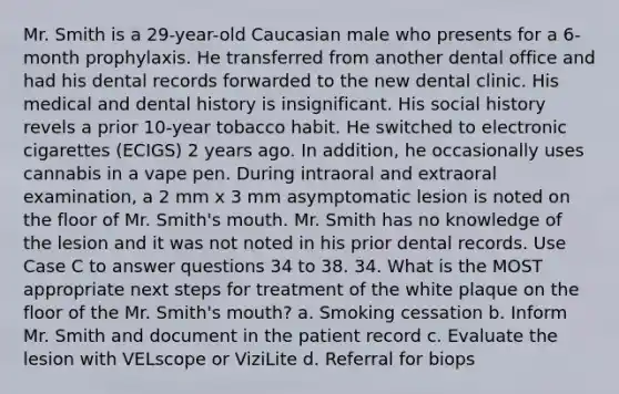 Mr. Smith is a 29-year-old Caucasian male who presents for a 6-month prophylaxis. He transferred from another dental office and had his dental records forwarded to the new dental clinic. His medical and dental history is insignificant. His social history revels a prior 10-year tobacco habit. He switched to electronic cigarettes (ECIGS) 2 years ago. In addition, he occasionally uses cannabis in a vape pen. During intraoral and extraoral examination, a 2 mm x 3 mm asymptomatic lesion is noted on the floor of Mr. Smith's mouth. Mr. Smith has no knowledge of the lesion and it was not noted in his prior dental records. Use Case C to answer questions 34 to 38. 34. What is the MOST appropriate next steps for treatment of the white plaque on the floor of the Mr. Smith's mouth? a. Smoking cessation b. Inform Mr. Smith and document in the patient record c. Evaluate the lesion with VELscope or ViziLite d. Referral for biops