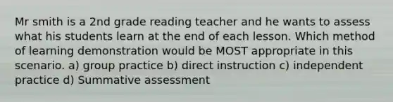 Mr smith is a 2nd grade reading teacher and he wants to assess what his students learn at the end of each lesson. Which method of learning demonstration would be MOST appropriate in this scenario. a) group practice b) direct instruction c) independent practice d) Summative assessment