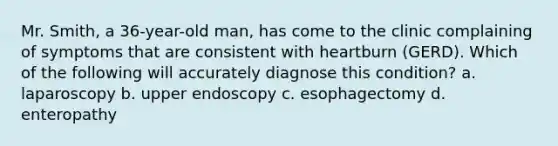 Mr. Smith, a 36-year-old man, has come to the clinic complaining of symptoms that are consistent with heartburn (GERD). Which of the following will accurately diagnose this condition? a. laparoscopy b. upper endoscopy c. esophagectomy d. enteropathy